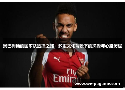 奥巴梅扬的国家队选择之路：多重文化背景下的抉择与心路历程