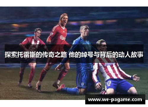 探索托雷斯的传奇之路 他的绰号与背后的动人故事 探索托雷斯的传奇之路 他的绰号与背后的动人故事