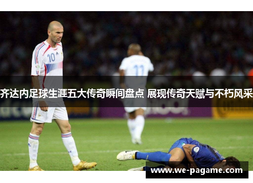 齐达内足球生涯五大传奇瞬间盘点 展现传奇天赋与不朽风采