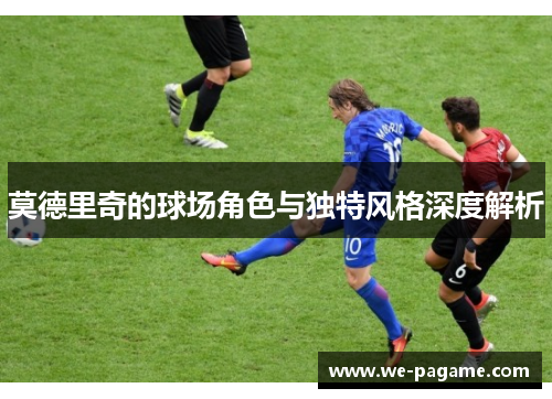 莫德里奇的球场角色与独特风格深度解析 莫德里奇的球场角色与独特风格深度解析