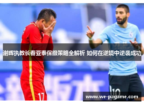 谢晖执教长春亚泰保级策略全解析 如何在逆境中逆袭成功