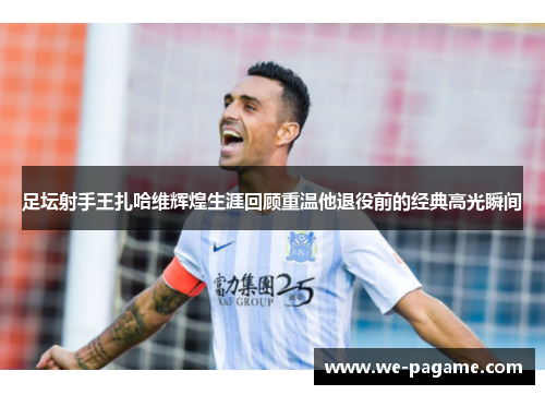 足坛射手王扎哈维辉煌生涯回顾重温他退役前的经典高光瞬间