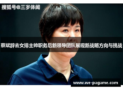蔡斌辞去女排主帅职务后新领导团队展现新战略方向与挑战
