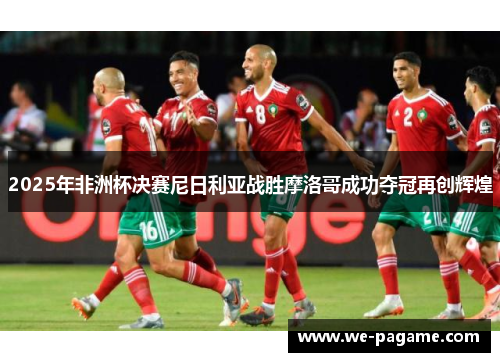 2025年非洲杯决赛尼日利亚战胜摩洛哥成功夺冠再创辉煌